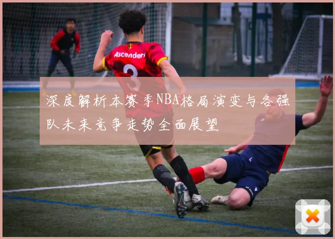 深度解析本赛季NBA格局演变与各强队未来竞争走势全面展望