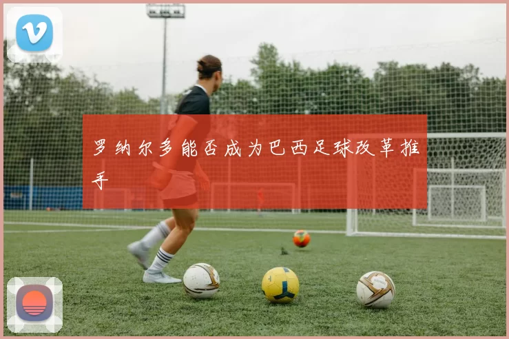 罗纳尔多能否成为巴西足球改革推手