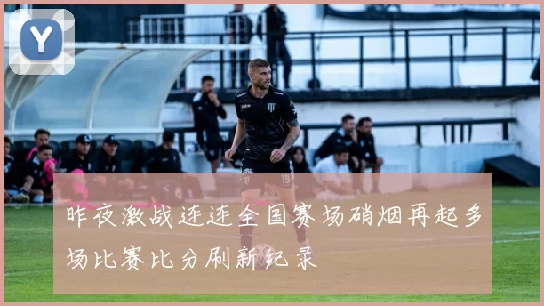 昨夜激战连连全国赛场硝烟再起多场比赛比分刷新纪录