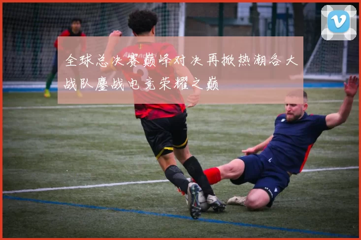 全球总决赛巅峰对决再掀热潮各大战队鏖战电竞荣耀之巅