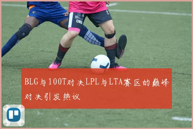 BLG与100T对决LPL与LTA赛区的巅峰对决引发热议