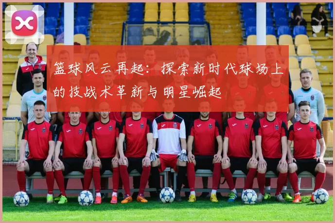 篮球风云再起：探索新时代球场上的技战术革新与明星崛起