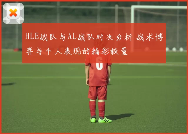 HLE战队与AL战队对决分析 战术博弈与个人表现的精彩较量