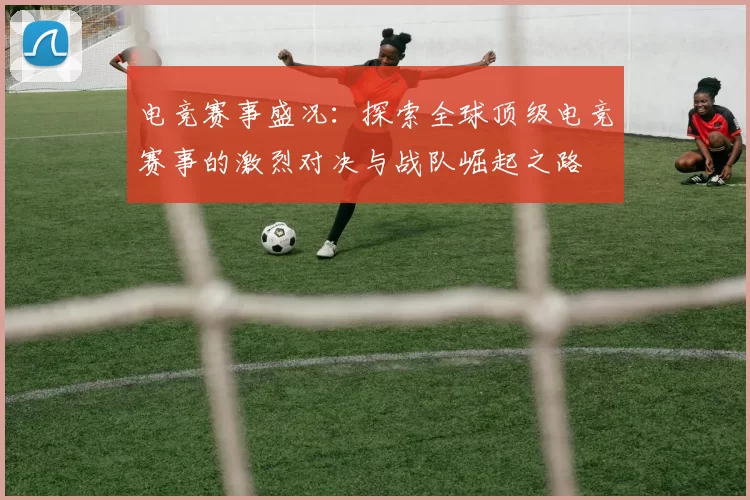 电竞赛事盛况：探索全球顶级电竞赛事的激烈对决与战队崛起之路