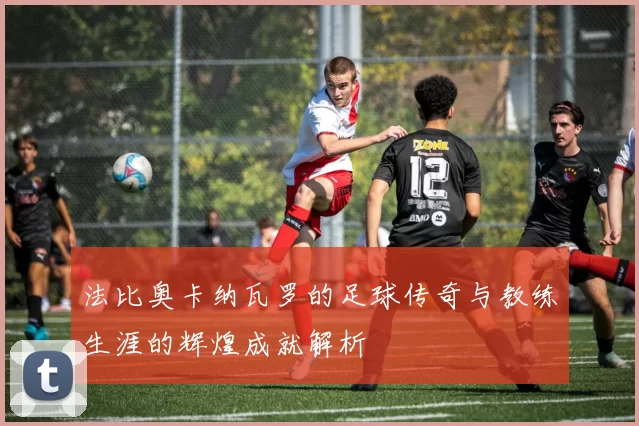 法比奥卡纳瓦罗的足球传奇与教练生涯的辉煌成就解析