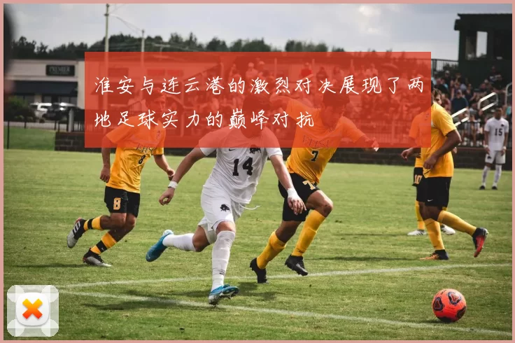 淮安与连云港的激烈对决展现了两地足球实力的巅峰对抗