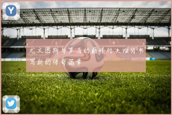 尤文图斯与罗马的巅峰对决谁将书写新的传奇篇章