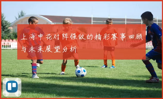 上海申花对阵强敌的精彩赛事回顾与未来展望分析