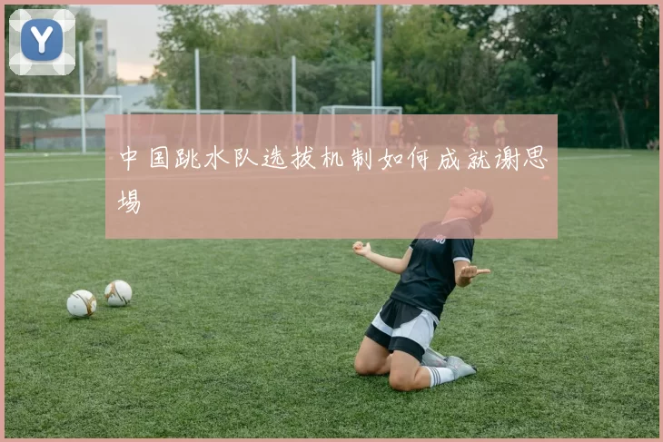 中国跳水队选拔机制如何成就谢思埸
